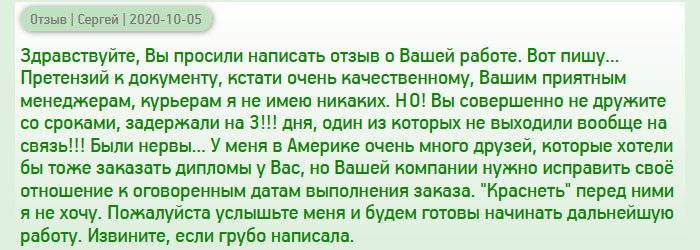 День добрый, вы просили после получения документа написать отзыв о вашей работе. Сегодня получил диплом магистра, и теперь могу объективно написать о том, с чем пришлось столкнуться. Документ пришел очень качественным, поэтому к нему претензий не имею. Понравились также менеджеры, которые были любезными и вежливый курьер. НО! Сроки оговаривались одни, а задержка произошла на целых 3 дня!!! В один из этих дней я сильно перенервничал, ведь никто не брал трубку. Разве так можно??? Были нервы... У меня много друзей в разных странах, которым нужен дубликат диплома, но вашей компании нужно исправить свое отношение к оговоренным срокам. Пока рекомендовать не буду, потому что не хочется краснеть перед ними. Пожалуйста, исправьте свой недостаток и тогда сможем дальше сотрудничать. Прошу прощение, если выразился грубо.