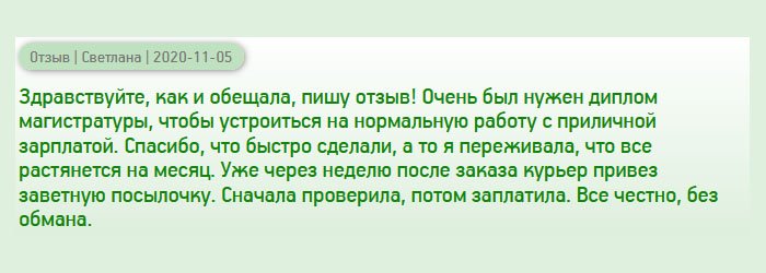 День добрый, пообещала менеджеру написать отзыв), поэтому пишу! Мне срочно понадобился диплом магистра, чтобы получить хорошую работу с достойной зарплатой. Спустя несколько дней после заказа курьер привез документ прямо к подъезду. Сначала проверила диплом на качество, потом сделала оплату. Все честно, без обмана. Отдельное спасибо за оперативность, а то переживала, что все растянется на неопределенный срок.