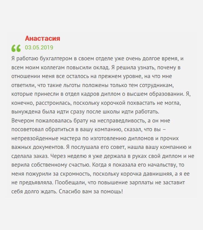 Я работаю менеджером уже долгое время. На днях моим коллегам повысили зарплату, а мне нет. Как выяснилось, подобный приказ распространялся на тех сотрудников, которые имеют высшее профессиональное образование. Такая досада. А мне очень нужны деньги, ведь имею кредит в банке. Пожаловалась брату на несправедливость, а он мне посоветовал обратиться в вашу компанию, уверив, что вы – настоящие профессионалы по изготовлению дипломов и других важных документов. Естественно, я ему поверила, а вам доверилась, и нисколько не пожалела. Через неделю новый документ был у меня в руках. Когда отнесла в отдел кадров, то меня пожурили за скромность, поскольку не предъявляла раньше. Пообещали, что зарплату повысят. Спасибо вам за помощь!