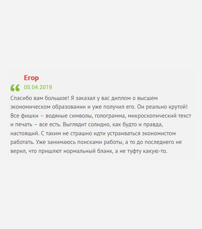 Заказал у вас диплом экономиста и уже получил его. Поверить не могу, что он как настоящий. Имеются все защитные элементы:– водяные знаки, символы, голограмма, микрошрифт, подписи и печать – все есть. С таким дипломом не страшно идти устраиваться на работу. Спасибо вам большое!