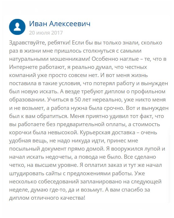 День добрый. Решил оставить отзыв, потому что вы этого заслужили. Мне уже полтинник, а работу я потерял. Пенсию то нужно зарабатывать, а как без работы? Учиться поздно, поя специальность неактуальная. Поступило заманчивое предложение, но нужно было профильное образование. А где его взять? Мне подсказали вашу компанию, и я доверился. Честно сказать, боялся, ведь вокруг столько аферистов. Но мои сомнения развеялись, когда увидел диплом. Я был поражен его схожестью с оригиналом. Завтра пойду устраиваться на работу. Огромнейшее вам спасибо, что выручили!